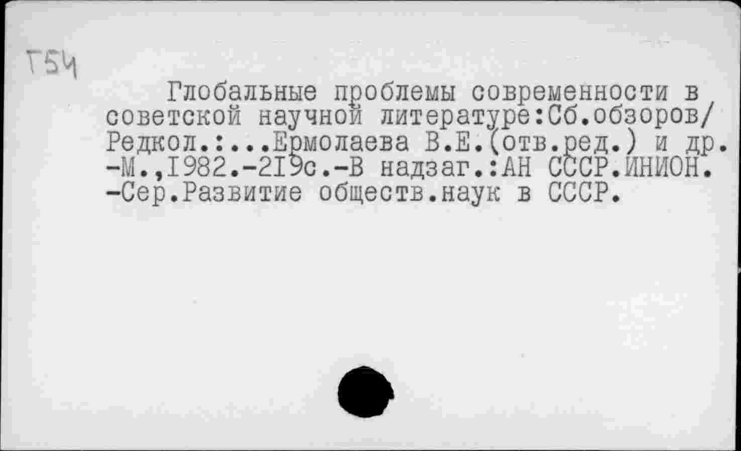 ﻿Г5Ц
Глобальные проблемы современности в советской научной литературе:Сб.обзоров/ Редкол..Ермолаева В.Е.(отв.ред.) и др. -М.,1982.-219с.-В надзаг.:АН СССР.ИНИОН. -Сер.Развитие обществ.наук в СССР.